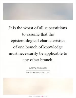 It is the worst of all superstitions to assume that the epistemological characteristics of one branch of knowledge must necessarily be applicable to any other branch Picture Quote #1