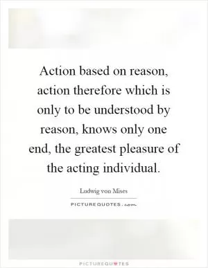Action based on reason, action therefore which is only to be understood by reason, knows only one end, the greatest pleasure of the acting individual Picture Quote #1