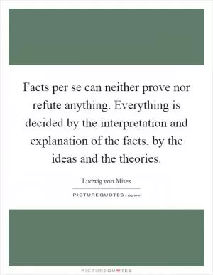 Facts per se can neither prove nor refute anything. Everything is decided by the interpretation and explanation of the facts, by the ideas and the theories Picture Quote #1