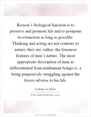 Reason’s biological function is to preserve and promote life and to postpone its extinction as long as possible. Thinking and acting are not contrary to nature; they are, rather, the foremost features of man’s nature. The most appropriate description of man as differentiated from nonhuman beings is: a being purposively struggling against the forces adverse to his life Picture Quote #1