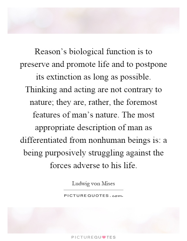 Reason's biological function is to preserve and promote life and to postpone its extinction as long as possible. Thinking and acting are not contrary to nature; they are, rather, the foremost features of man's nature. The most appropriate description of man as differentiated from nonhuman beings is: a being purposively struggling against the forces adverse to his life Picture Quote #1