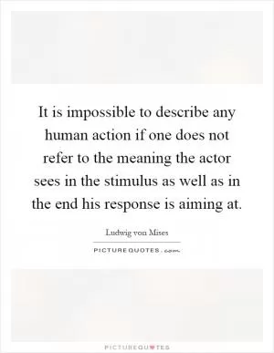 It is impossible to describe any human action if one does not refer to the meaning the actor sees in the stimulus as well as in the end his response is aiming at Picture Quote #1