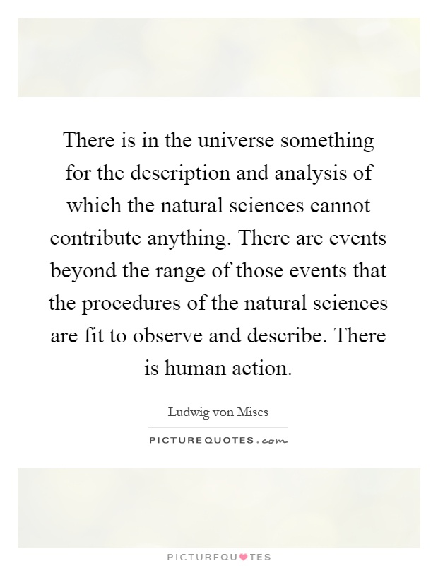 There is in the universe something for the description and analysis of which the natural sciences cannot contribute anything. There are events beyond the range of those events that the procedures of the natural sciences are fit to observe and describe. There is human action Picture Quote #1