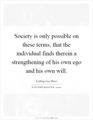 Society is only possible on these terms, that the individual finds therein a strengthening of his own ego and his own will Picture Quote #1