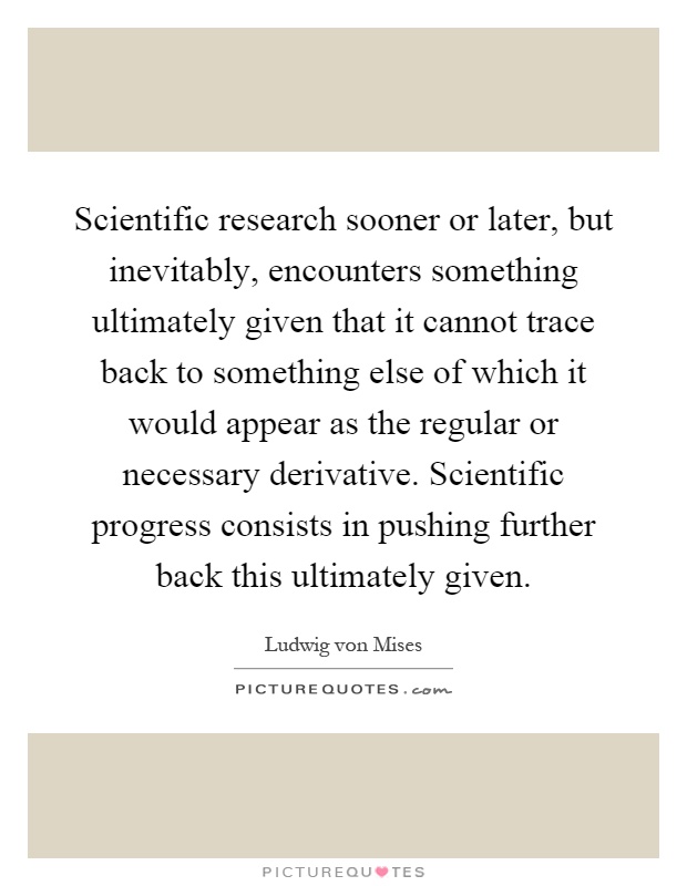 Scientific research sooner or later, but inevitably, encounters something ultimately given that it cannot trace back to something else of which it would appear as the regular or necessary derivative. Scientific progress consists in pushing further back this ultimately given Picture Quote #1
