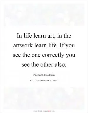 In life learn art, in the artwork learn life. If you see the one correctly you see the other also Picture Quote #1