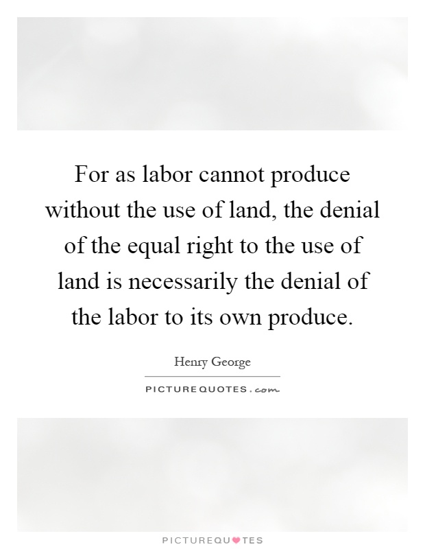 For as labor cannot produce without the use of land, the denial of the equal right to the use of land is necessarily the denial of the labor to its own produce Picture Quote #1