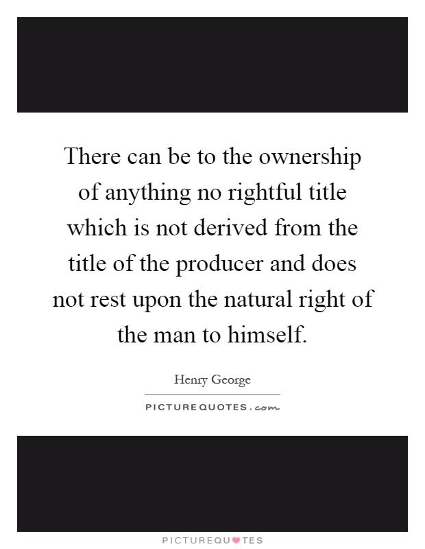 There can be to the ownership of anything no rightful title which is not derived from the title of the producer and does not rest upon the natural right of the man to himself Picture Quote #1