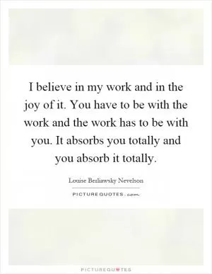 I believe in my work and in the joy of it. You have to be with the work and the work has to be with you. It absorbs you totally and you absorb it totally Picture Quote #1