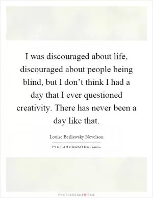 I was discouraged about life, discouraged about people being blind, but I don’t think I had a day that I ever questioned creativity. There has never been a day like that Picture Quote #1