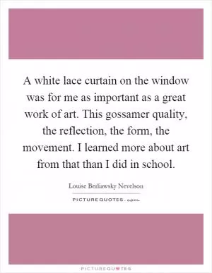 A white lace curtain on the window was for me as important as a great work of art. This gossamer quality, the reflection, the form, the movement. I learned more about art from that than I did in school Picture Quote #1