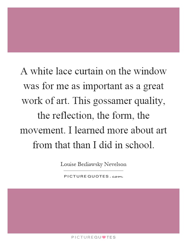 A white lace curtain on the window was for me as important as a great work of art. This gossamer quality, the reflection, the form, the movement. I learned more about art from that than I did in school Picture Quote #1