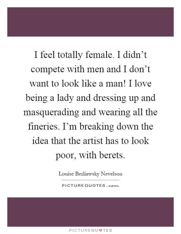 I feel totally female. I didn't compete with men and I don't want to look like a man! I love being a lady and dressing up and masquerading and wearing all the fineries. I'm breaking down the idea that the artist has to look poor, with berets Picture Quote #1