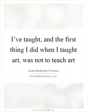 I’ve taught, and the first thing I did when I taught art, was not to teach art Picture Quote #1