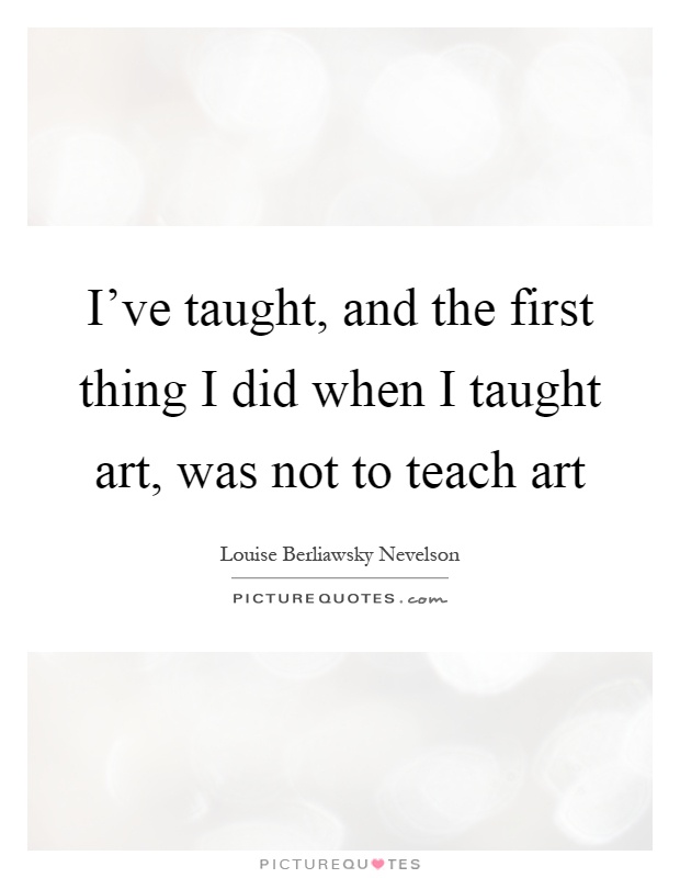 I've taught, and the first thing I did when I taught art, was not to teach art Picture Quote #1