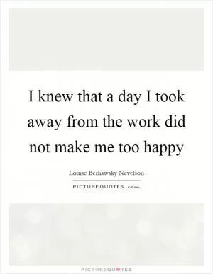 I knew that a day I took away from the work did not make me too happy Picture Quote #1