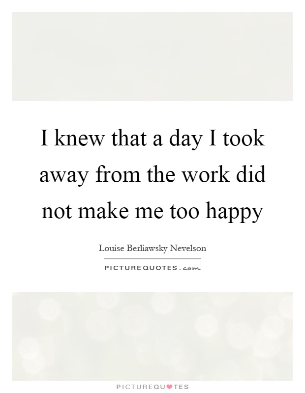 I knew that a day I took away from the work did not make me too happy Picture Quote #1
