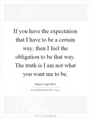 If you have the expectation that I have to be a certain way, then I feel the obligation to be that way. The truth is I am not what you want me to be Picture Quote #1