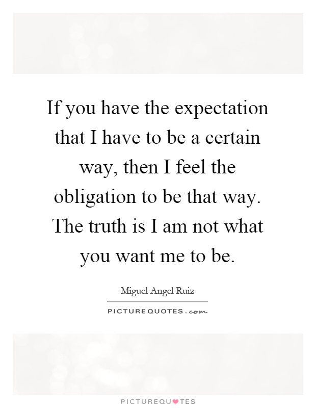 If you have the expectation that I have to be a certain way, then I feel the obligation to be that way. The truth is I am not what you want me to be Picture Quote #1