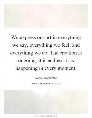 We express our art in everything we say, everything we feel, and everything we do. The creation is ongoing, it is endless, it is happening in every moment Picture Quote #1
