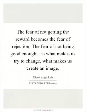 The fear of not getting the reward becomes the fear of rejection. The fear of not being good enough... is what makes us try to change, what makes us create an image Picture Quote #1