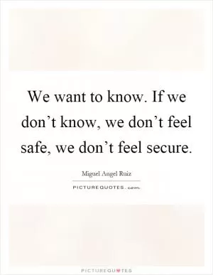 We want to know. If we don’t know, we don’t feel safe, we don’t feel secure Picture Quote #1