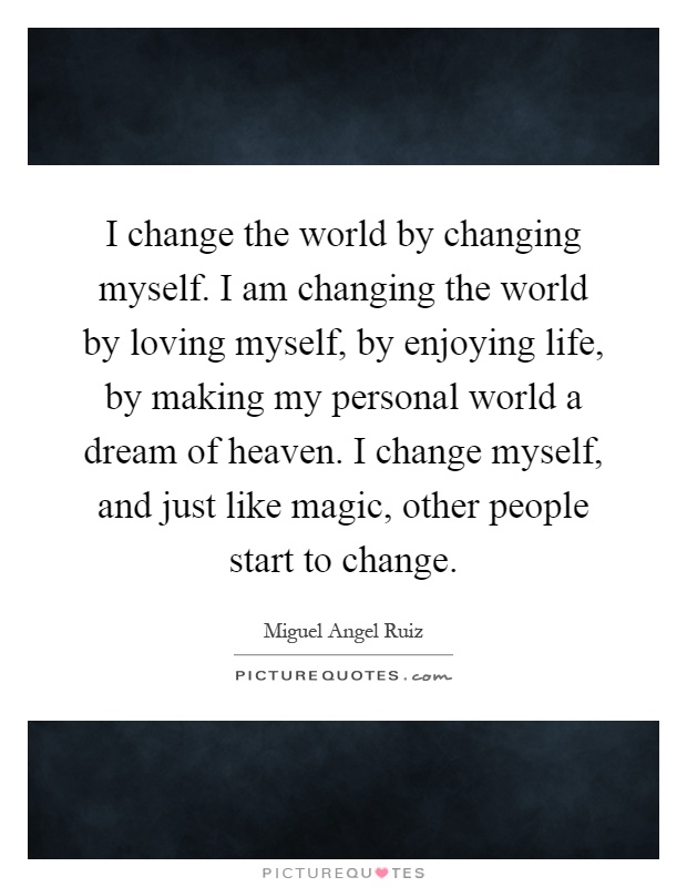 I change the world by changing myself. I am changing the world by loving myself, by enjoying life, by making my personal world a dream of heaven. I change myself, and just like magic, other people start to change Picture Quote #1