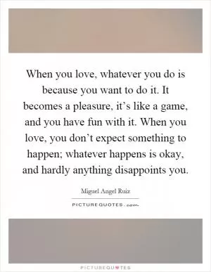 When you love, whatever you do is because you want to do it. It becomes a pleasure, it’s like a game, and you have fun with it. When you love, you don’t expect something to happen; whatever happens is okay, and hardly anything disappoints you Picture Quote #1