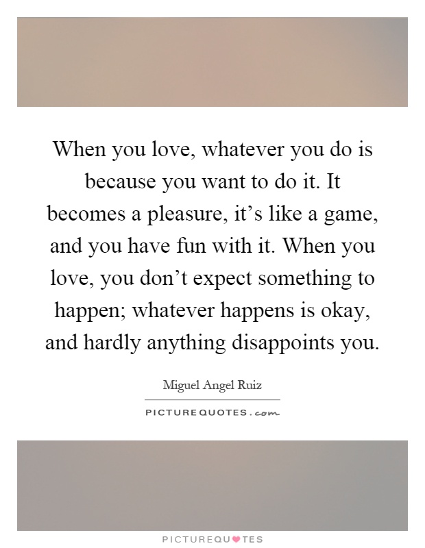 When you love, whatever you do is because you want to do it. It becomes a pleasure, it's like a game, and you have fun with it. When you love, you don't expect something to happen; whatever happens is okay, and hardly anything disappoints you Picture Quote #1