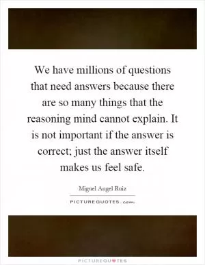 We have millions of questions that need answers because there are so many things that the reasoning mind cannot explain. It is not important if the answer is correct; just the answer itself makes us feel safe Picture Quote #1