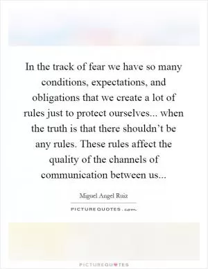 In the track of fear we have so many conditions, expectations, and obligations that we create a lot of rules just to protect ourselves... when the truth is that there shouldn’t be any rules. These rules affect the quality of the channels of communication between us Picture Quote #1