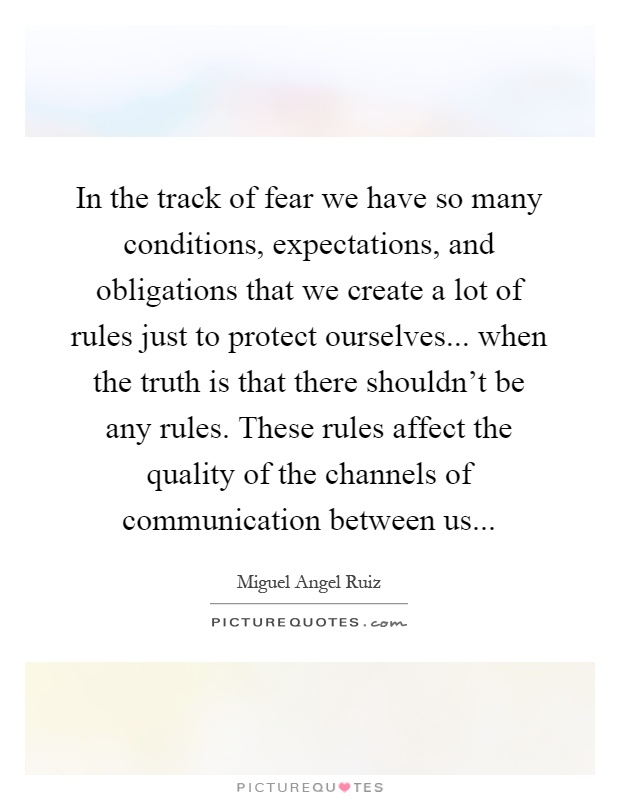 In the track of fear we have so many conditions, expectations, and obligations that we create a lot of rules just to protect ourselves... when the truth is that there shouldn't be any rules. These rules affect the quality of the channels of communication between us Picture Quote #1