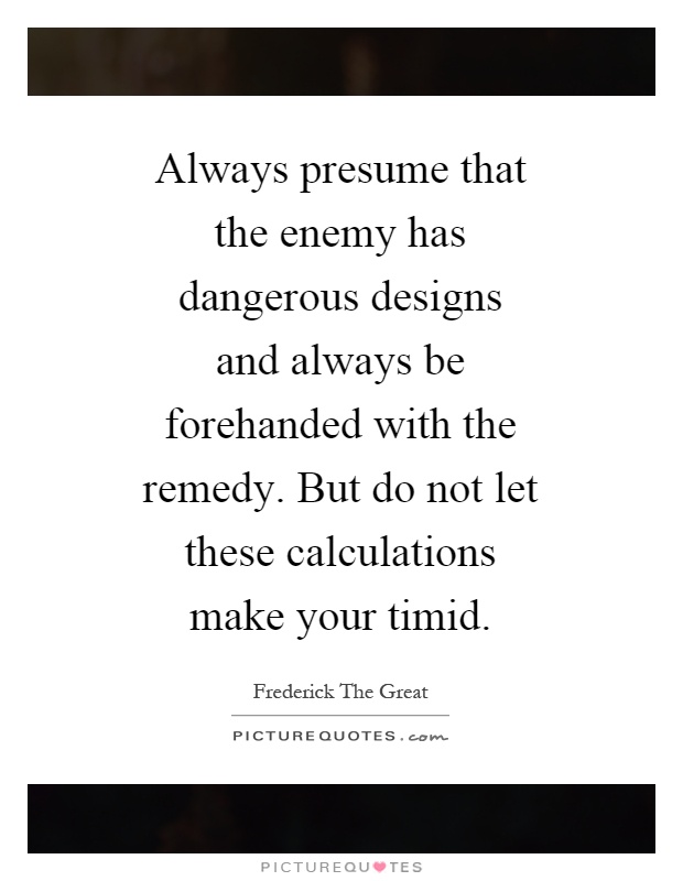 Always presume that the enemy has dangerous designs and always be forehanded with the remedy. But do not let these calculations make your timid Picture Quote #1