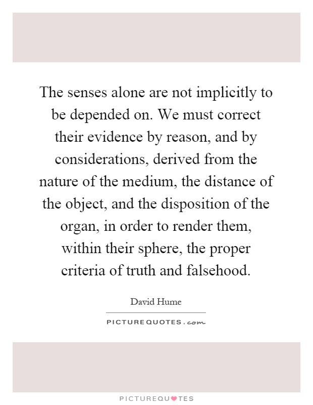 The senses alone are not implicitly to be depended on. We must correct their evidence by reason, and by considerations, derived from the nature of the medium, the distance of the object, and the disposition of the organ, in order to render them, within their sphere, the proper criteria of truth and falsehood Picture Quote #1