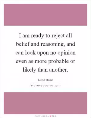 I am ready to reject all belief and reasoning, and can look upon no opinion even as more probable or likely than another Picture Quote #1