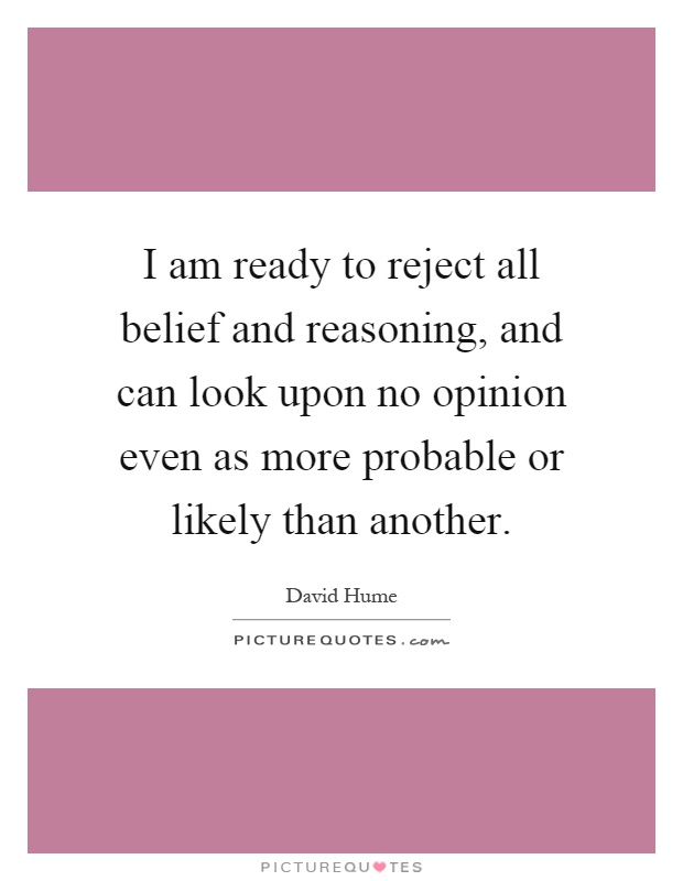 I am ready to reject all belief and reasoning, and can look upon no opinion even as more probable or likely than another Picture Quote #1
