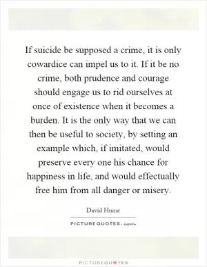 If suicide be supposed a crime, it is only cowardice can impel us to it. If it be no crime, both prudence and courage should engage us to rid ourselves at once of existence when it becomes a burden. It is the only way that we can then be useful to society, by setting an example which, if imitated, would preserve every one his chance for happiness in life, and would effectually free him from all danger or misery Picture Quote #1