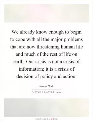 We already know enough to begin to cope with all the major problems that are now threatening human life and much of the rest of life on earth. Our crisis is not a crisis of information; it is a crisis of decision of policy and action Picture Quote #1