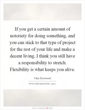 If you get a certain amount of notoriety for doing something, and you can stick to that type of project for the rest of your life and make a decent living, I think you still have a responsibility to stretch. Flexibility is what keeps you alive Picture Quote #1