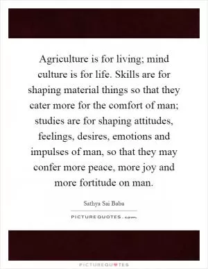Agriculture is for living; mind culture is for life. Skills are for shaping material things so that they cater more for the comfort of man; studies are for shaping attitudes, feelings, desires, emotions and impulses of man, so that they may confer more peace, more joy and more fortitude on man Picture Quote #1