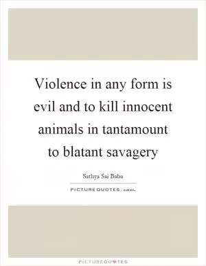 Violence in any form is evil and to kill innocent animals in tantamount to blatant savagery Picture Quote #1