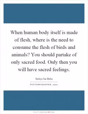 When human body itself is made of flesh, where is the need to consume the flesh of birds and animals? You should partake of only sacred food. Only then you will have sacred feelings Picture Quote #1