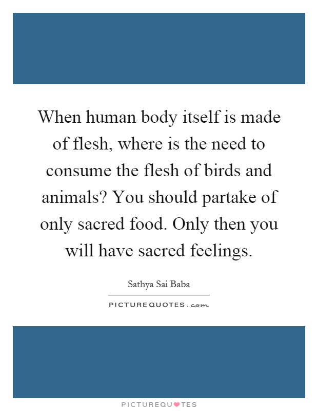 When human body itself is made of flesh, where is the need to consume the flesh of birds and animals? You should partake of only sacred food. Only then you will have sacred feelings Picture Quote #1