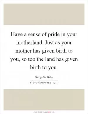 Have a sense of pride in your motherland. Just as your mother has given birth to you, so too the land has given birth to you Picture Quote #1