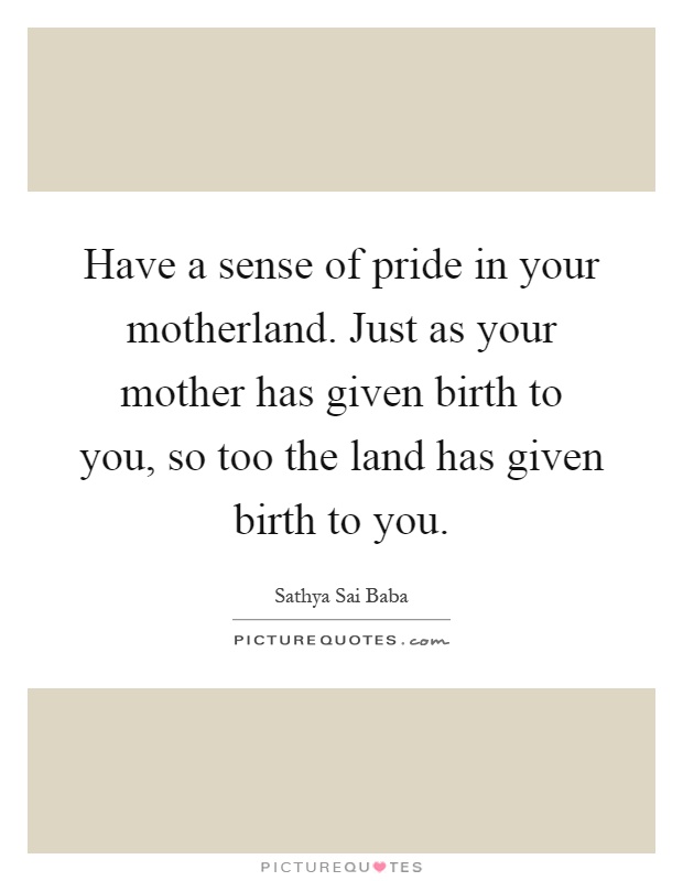Have a sense of pride in your motherland. Just as your mother has given birth to you, so too the land has given birth to you Picture Quote #1