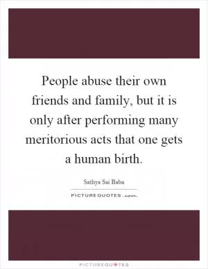 People abuse their own friends and family, but it is only after performing many meritorious acts that one gets a human birth Picture Quote #1