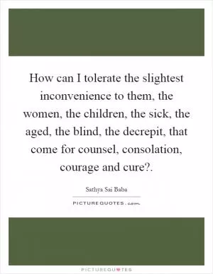 How can I tolerate the slightest inconvenience to them, the women, the children, the sick, the aged, the blind, the decrepit, that come for counsel, consolation, courage and cure? Picture Quote #1