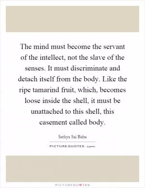 The mind must become the servant of the intellect, not the slave of the senses. It must discriminate and detach itself from the body. Like the ripe tamarind fruit, which, becomes loose inside the shell, it must be unattached to this shell, this casement called body Picture Quote #1