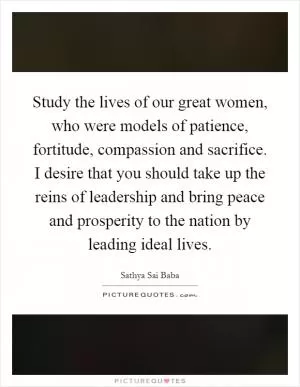 Study the lives of our great women, who were models of patience, fortitude, compassion and sacrifice. I desire that you should take up the reins of leadership and bring peace and prosperity to the nation by leading ideal lives Picture Quote #1