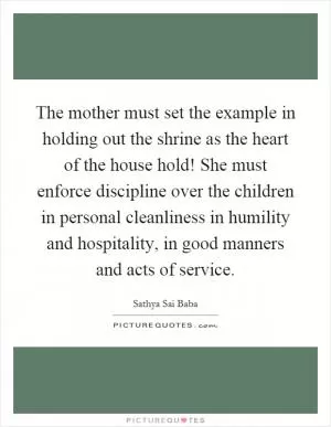 The mother must set the example in holding out the shrine as the heart of the house hold! She must enforce discipline over the children in personal cleanliness in humility and hospitality, in good manners and acts of service Picture Quote #1